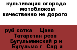 культивация огорода  мотоблоком качественно не дорого 350 руб сотка  › Цена ­ 350 - Татарстан респ., Бугульминский р-н, Бугульма г. Сад и огород » Услуги   